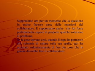 Supponiamo ora per un momento che la questione in esame facesse parte delle mansioni del collaboratore. E supponiamo anche  che lui fosse perfettamente capace di proporre qualche soluzione al problema. Se le cose stavano così, quando il capo ha permesso alla scimmia di saltare sulle sue spalle, egli ha accettato volontariamente di fare due cose che in genere dovrebbe fare il collaboratore: 