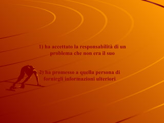1) ha accettato la responsabilità di un problema che non era il suo 2) ha promesso a quella persona di fornirgli informazioni ulteriori 
