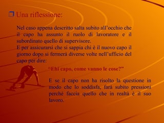 Una riflessione:  Nel caso appena descritto salta subito all’occhio che il capo ha assunto il ruolo di lavoratore e il subordinato quello di supervisore. E per assicurarsi che si sappia chi è il nuovo capo il giorno dopo si fermerà diverse volte nell’ufficio del capo per dire: “ Ehi capo, come vanno le cose?” E se il capo non ha risolto la questione in modo che lo soddisfa, farà subito pressioni perché faccia quello che in realtà è il suo lavoro.  