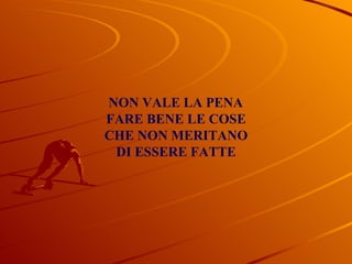 NON VALE LA PENA FARE BENE LE COSE CHE NON MERITANO DI ESSERE FATTE 