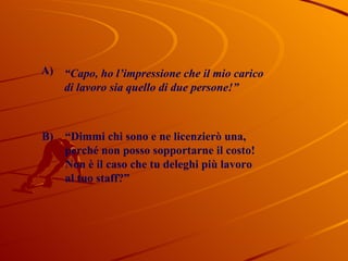 “ Capo, ho l’impressione che il mio carico  di lavoro sia quello di due persone!” “ Dimmi chi sono e ne licenzierò una, perché non posso sopportarne il costo! Non è il caso che tu deleghi più lavoro al tuo staff?”  B) A) 