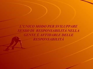 L’UNICO MODO PER SVILUPPARE SENSO DI  RESPONSABILITÀ NELLA GENTE È AFFIDARLE DELLE RESPONSABILITÀ 
