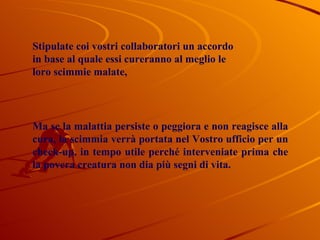 Stipulate coi vostri collaboratori un accordo in base al quale essi cureranno al meglio le loro scimmie malate, Ma se la malattia persiste o peggiora e non reagisce alla cura, la scimmia verrà portata nel Vostro ufficio per un check-up, in tempo utile perché interveniate prima che la povera creatura non dia più segni di vita. 