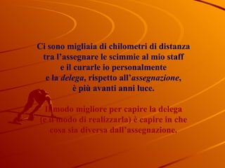 Ci sono migliaia di chilometri di distanza tra l’assegnare   le scimmie al mio staff e il curarle io personalmente e la  delega , rispetto all’ assegnazione , è più avanti anni luce. Il modo migliore per capire la delega (e il modo di realizzarla) è capire in che cosa sia diversa dall’assegnazione. 