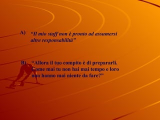 “ Il mio staff non è pronto ad assumersi  altre responsabilità” “ Allora il tuo compito è di prepararli. Come mai tu non hai mai tempo e loro  non hanno mai niente da fare?” B) A) 
