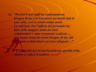 A) “ Perché il mio staff ha continuamente bisogno di me e io non posso ascoltarli tutti in una volta, così si creano tempi morti. La selezione che l’ufficio del personale ha fatto della maggior parte dei miei collaboratori è stata veramente scadente ... non hanno neanche avuto bisogno di me, del mio aiuto a individuare persone adeguate ...”   B) “ Ti ringrazio per la tua franchezza, perché ci ha aiutato a vedere il nemico:  sei tu! ”  
