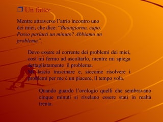 Un fatto:  Devo essere al corrente dei problemi dei miei, così mi fermo ad ascoltarlo, mentre mi spiega dettagliatamente  il problema. Mi lascio trascinare e, siccome risolvere i problemi per me è un piacere, il tempo vola. Quando guardo l’orologio quelli che sembravano cinque minuti si rivelano essere stati in realtà trenta. Mentre attraverso l’atrio incontro uno dei miei, che dice: “ Buongiorno, capo. Posso parlarti un minuto? Abbiamo un problema” . 