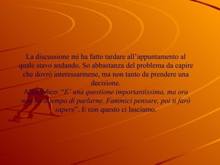 La discussione mi ha fatto tardare all’appuntamento al quale stavo andando. So abbastanza del problema da capire che dovrò interessarmene, ma non tanto da prendere una decisione. Allora dico: “ E’ una questione importantissima, ma ora non ho il tempo di parlarne. Fammici pensare, poi ti farò sapere ”. E con questo ci lasciamo. 