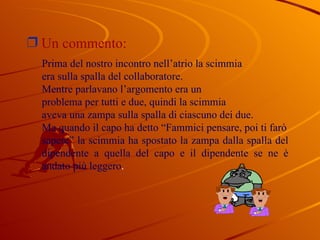 Un commento:  Prima del nostro incontro nell’atrio la scimmia  era sulla spalla del collaboratore. Mentre parlavano l’argomento era un problema per tutti e due, quindi la scimmia aveva una zampa sulla spalla di ciascuno dei due. Ma quando il capo ha detto “Fammici pensare, poi ti farò sapere” la scimmia ha spostato la zampa dalla spalla del dipendente a quella del capo e il dipendente se ne è andato più leggero . 