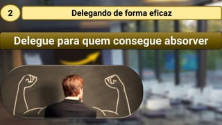 Delegue para quem consegue absorver
Delegando de forma eficaz2
 