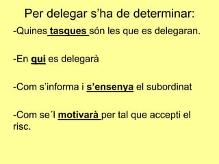 Per delegar s’ha de determinar:
-Quines tasques són les que es delegaran.
-En qui es delegarà
-Com s’informa i s’ensenya el subordinat
-Com se´l motivarà per tal que accepti el
risc.
 