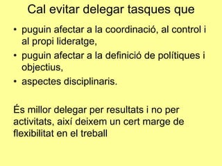 Cal evitar delegar tasques que
• puguin afectar a la coordinació, al control i
al propi lideratge,
• puguin afectar a la definició de polítiques i
objectius,
• aspectes disciplinaris.
És millor delegar per resultats i no per
activitats, així deixem un cert marge de
flexibilitat en el treball
 