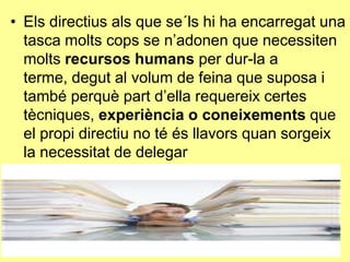 • Els directius als que se´ls hi ha encarregat una
tasca molts cops se n’adonen que necessiten
molts recursos humans per dur-la a
terme, degut al volum de feina que suposa i
també perquè part d’ella requereix certes
tècniques, experiència o coneixements que
el propi directiu no té és llavors quan sorgeix
la necessitat de delegar
 