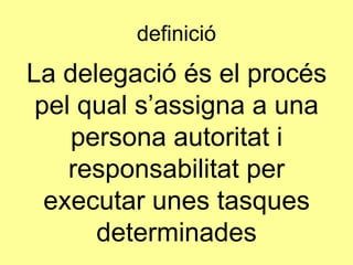 definició
La delegació és el procés
pel qual s’assigna a una
persona autoritat i
responsabilitat per
executar unes tasques
determinades
 