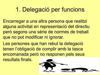 1. ٱ𲵲ó per funcions
Encarregar a una altra persona que realitzi
alguna activitat en representació del directiu
però segons una sèrie de normes de treball
que no pot modificar ni ignorar.
Les persones que han rebut la delegació
tenen l’obligació de complir amb la tasca
encomanada però no responen pels seus
resultats finals.
 