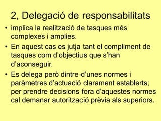 2, ٱ𲵲ó de responsabilitats
• implica la realització de tasques més
complexes i amplies.
• En aquest cas es jutja tant el compliment de
tasques com d’objectius que s’han
d’aconseguir.
• Es delega però dintre d’unes normes i
paràmetres d’actuació clarament establerts;
per prendre decisions fora d’aquestes normes
cal demanar autorització prèvia als superiors.
 