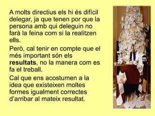 A molts directius els hi és difícil
delegar, ja que tenen por que la
persona amb qui deleguin no
farà la feina com si la realitzen
ells.
Però, cal tenir en compte que el
més important són els
resultats, no la manera com es
fa el treball.
Cal que ens acostumen a la
idea que existeixen moltes
formes igualment correctes
d’arribar al mateix resultat.
 
