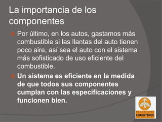 La importancia de los
componentes
 Por último, en los autos, gastamos más
combustible si las llantas del auto tienen
poco aire, así sea el auto con el sistema
más sofisticado de uso eficiente del
combustible.
 Un sistema es eficiente en la medida
de que todos sus componentes
cumplan con las especificaciones y
funcionen bien.
 