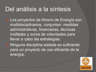 Del análisis a la síntesis
 Los proyectos de Ahorro de Energía son
multidisciplinarios, conjuntan: medidas
administrativas, financieras, técnicas
múltiples y suma de voluntades para
llevar a cabo las estrategias.
 Ninguna disciplina aislada es suficiente
para un proyecto de uso eficiente de la
energía.
 