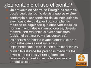 ¿Es rentable el uso eficiente?
 Un proyecto de Ahorro de Energía es rentable
desde cualquier punto de vista que se evalué:
 contempla el saneamiento de las instalaciones
eléctricas o de cualquier tipo, cumpliendo
medidas de seguridad que observan todas las
normas nacionales e internacionales, de esta
manera, son rentables al evitar siniestros
(cuidan el patrimonio y a las personas);
 los ahorros obtenidos invariablemente cubren
los gastos que se realizan en su
implementación, es decir, son autofinanciables;
 cuidan la salud de las personas mediante los
niveles adecuados y homogéneos de
iluminación y contribuyen a la convivencia
armónica; etc.
 