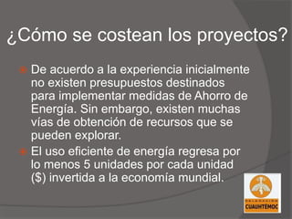 ¿Cómo se costean los proyectos?
 De acuerdo a la experiencia inicialmente
no existen presupuestos destinados
para implementar medidas de Ahorro de
Energía. Sin embargo, existen muchas
vías de obtención de recursos que se
pueden explorar.
 El uso eficiente de energía regresa por
lo menos 5 unidades por cada unidad
($) invertida a la economía mundial.
 