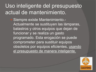 Uso inteligente del presupuesto
actual de mantenimiento.
 Siempre existe Mantenimiento.-
Actualmente se sustituyen las lámparas,
balastros y otros equipos que dejan de
funcionar y se realiza un gasto
programado. Esta erogación se puede
comprometer para sustituir equipos
obsoletos por equipos eficientes, usando
el presupuesto de manera inteligente.
 