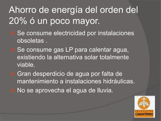 Ahorro de energía del orden del
20% ó un poco mayor.
 Se consume electricidad por instalaciones
obsoletas .
 Se consume gas LP para calentar agua,
existiendo la alternativa solar totalmente
viable.
 Gran desperdicio de agua por falta de
mantenimiento a instalaciones hidráulicas.
 No se aprovecha el agua de lluvia.
 