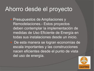 Ahorro desde el proyecto
 Presupuestos de Ampliaciones y
Remodelaciones.- Estos proyectos
deben contemplar la implementación de
medidas de Uso Eficiente de Energía en
todas sus instalaciones desde un inicio.
 De esta manera se logran economías de
escala importantes y las construcciones
nacen eficientes desde el punto de vista
del uso de energía.
 