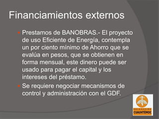 Financiamientos externos
 Prestamos de BANOBRAS.- El proyecto
de uso Eficiente de Energía, contempla
un por ciento mínimo de Ahorro que se
evalúa en pesos, que se obtienen en
forma mensual, este dinero puede ser
usado para pagar el capital y los
intereses del préstamo.
 Se requiere negociar mecanismos de
control y administración con el GDF.
 