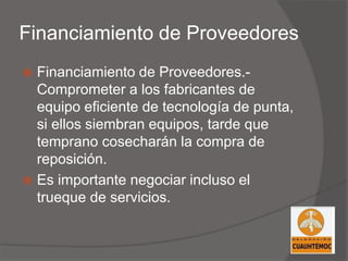 Financiamiento de Proveedores
 Financiamiento de Proveedores.-
Comprometer a los fabricantes de
equipo eficiente de tecnología de punta,
si ellos siembran equipos, tarde que
temprano cosecharán la compra de
reposición.
 Es importante negociar incluso el
trueque de servicios.
 
