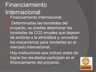 Financiamiento
Internacional
 Financiamiento Internacional.
 Determinadas las bondades del
proyecto, es posible determinar las
toneladas de CO2 anuales que dejaran
de emitirse a la atmósfera y, encontrar
los mecanismos para venderlas en el
mercado internacional.
 Hay instituciones que incluso antes de
lograr los resultados participan en el
financiamiento del proyecto.
 