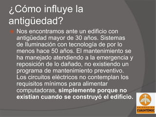 ¿Cómo influye la
antigüedad?
 Nos encontramos ante un edificio con
antigüedad mayor de 30 años. Sistemas
de Iluminación con tecnología de por lo
menos hace 50 años. El mantenimiento se
ha manejado atendiendo a la emergencia y
reposición de lo dañado, no existiendo un
programa de mantenimiento preventivo.
Los circuitos eléctricos no contemplan los
requisitos mínimos para alimentar
computadoras, simplemente porque no
existían cuando se construyó el edificio.
 