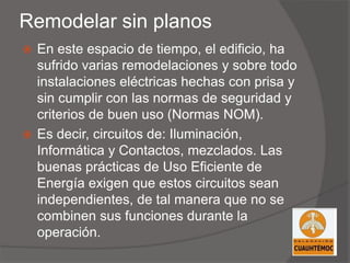 Remodelar sin planos
 En este espacio de tiempo, el edificio, ha
sufrido varias remodelaciones y sobre todo
instalaciones eléctricas hechas con prisa y
sin cumplir con las normas de seguridad y
criterios de buen uso (Normas NOM).
 Es decir, circuitos de: Iluminación,
Informática y Contactos, mezclados. Las
buenas prácticas de Uso Eficiente de
Energía exigen que estos circuitos sean
independientes, de tal manera que no se
combinen sus funciones durante la
operación.
 