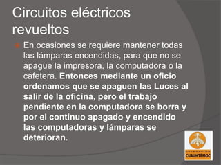 Circuitos eléctricos
revueltos
 En ocasiones se requiere mantener todas
las lámparas encendidas, para que no se
apague la impresora, la computadora o la
cafetera. Entonces mediante un oficio
ordenamos que se apaguen las Luces al
salir de la oficina, pero el trabajo
pendiente en la computadora se borra y
por el continuo apagado y encendido
las computadoras y lámparas se
deterioran.
 