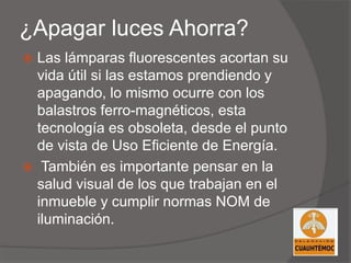¿Apagar luces Ahorra?
 Las lámparas fluorescentes acortan su
vida útil si las estamos prendiendo y
apagando, lo mismo ocurre con los
balastros ferro-magnéticos, esta
tecnología es obsoleta, desde el punto
de vista de Uso Eficiente de Energía.
 También es importante pensar en la
salud visual de los que trabajan en el
inmueble y cumplir normas NOM de
iluminación.
 