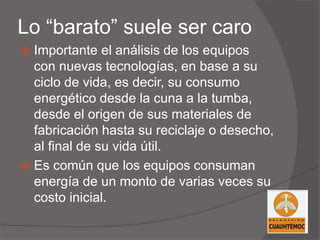 Lo “barato” suele ser caro
 Importante el análisis de los equipos
con nuevas tecnologías, en base a su
ciclo de vida, es decir, su consumo
energético desde la cuna a la tumba,
desde el origen de sus materiales de
fabricación hasta su reciclaje o desecho,
al final de su vida útil.
 Es común que los equipos consuman
energía de un monto de varias veces su
costo inicial.
 