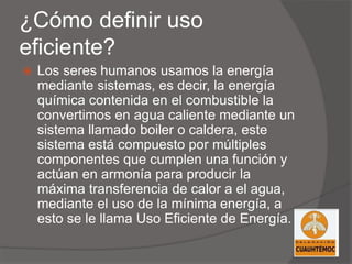 ¿Cómo definir uso
eficiente?
 Los seres humanos usamos la energía
mediante sistemas, es decir, la energía
química contenida en el combustible la
convertimos en agua caliente mediante un
sistema llamado boiler o caldera, este
sistema está compuesto por múltiples
componentes que cumplen una función y
actúan en armonía para producir la
máxima transferencia de calor a el agua,
mediante el uso de la mínima energía, a
esto se le llama Uso Eficiente de Energía.
 