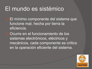 El mundo es sistémico
 El mínimo componente del sistema que
funcione mal, hecha por tierra la
eficiencia.
 Ocurre en el funcionamiento de los
sistemas electrónicos, eléctricos y
mecánicos, cada componente es crítico
en la operación eficiente del sistema.
 