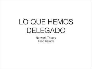 LO QUE HEMOS 
DELEGADO 
Network Theory 
Ilana Kalach 
 