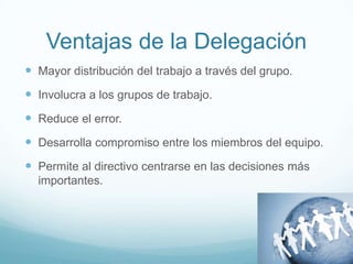 Ventajas de la Delegación
 Mayor distribución del trabajo a través del grupo.
 Involucra a los grupos de trabajo.
 Reduce el error.
 Desarrolla compromiso entre los miembros del equipo.
 Permite al directivo centrarse en las decisiones más
importantes.
 