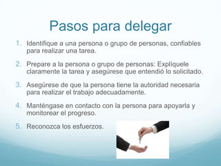 Pasos para delegar
1. Identifique a una persona o grupo de personas, confiables
para realizar una tarea.
2. Prepare a la persona o grupo de personas: Explíquele
claramente la tarea y asegúrese que entendió lo solicitado.
3. Asegúrese de que la persona tiene la autoridad necesaria
para realizar el trabajo adecuadamente.
4. Manténgase en contacto con la persona para apoyarla y
monitorear el progreso.
5. Reconozca los esfuerzos.
 