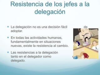 Resistencia de los jefes a la
delegación
 La delegación no es una decisión fácil de
adoptar.
 En todas las actividades humanas, y
fundamentalmente en situaciones
nuevas, existe la resistencia al cambio.
 Las resistencias a la delegación existen
tanto en el delegador como en el
delegado.
 