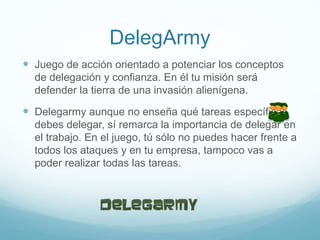 DelegArmy
 Juego de acción orientado a potenciar los conceptos
de delegación y confianza. En él tu misión será
defender la tierra de una invasión alienígena.
 Delegarmy aunque no enseña qué tareas específicas
debes delegar, sí remarca la importancia de delegar en
el trabajo. En el juego, tú sólo no puedes hacer frente a
todos los ataques y en tu empresa, tampoco vas a
poder realizar todas las tareas.
 