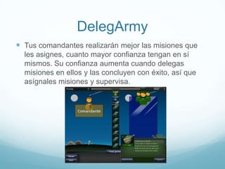 DelegArmy
 Tus comandantes realizarán mejor las misiones que
les asignes, cuanto mayor confianza tengan en sí
mismos. Su confianza aumenta cuando delegas
misiones en ellos y las concluyen con éxito, así que
asígnales misiones y supervisa.
 