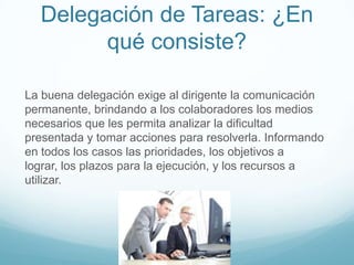 Delegación de Tareas: ¿En
qué consiste?
La buena delegación exige al dirigente la comunicación
permanente, brindando a los colaboradores los medios
necesarios que les permita analizar la dificultad
presentada y tomar acciones para resolverla. Informando
en todos los casos las prioridades, los objetivos a
lograr, los plazos para la ejecución, y los recursos a
utilizar.
 
