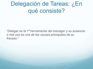 Delegación de Tareas: ¿En
qué consiste?
“Delegar es la 1ª herramienta del manager y su ausencia
o mal uso es una de las causas principales de su
fracaso.”
 