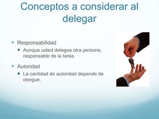 Conceptos a considerar al
delegar
 Responsabilidad
 Aunque usted delegea otra persona, usted es
responsable de la tarea.
 Autoridad
 La cantidad de autoridad depende de quien la
otorgue.
 