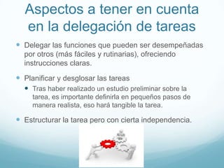 Aspectos a tener en cuenta
en la delegación de tareas
 Delegar las funciones que pueden ser desempeñadas
por otros (más fáciles y rutinarias), ofreciendo
instrucciones claras.
 Planificar y desglosar las tareas
 Tras haber realizado un estudio preliminar sobre la
tarea, es importante definirla en pequeños pasos de
manera realista, eso hará tangible la tarea.
 Estructurar la tarea pero con cierta independencia.
 