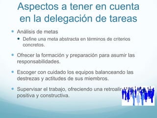 Aspectos a tener en cuenta
en la delegación de tareas
 Análisis de metas
 Define una meta abstracta en términos de criterios
concretos.
 Ofrecer la formación y preparación para asumir las
responsabilidades.
 Escoger con cuidado los equipos balanceando las
destrezas y actitudes de sus miembros.
 Supervisar el trabajo, ofreciendo una retroalimentación
positiva y constructiva.
 