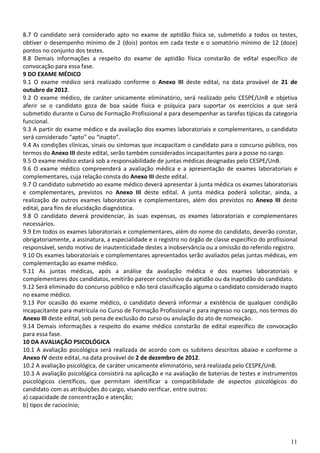 8.7 O candidato será considerado apto no exame de aptidão física se, submetido a todos os testes,
obtiver o desempenho mínimo de 2 (dois) pontos em cada teste e o somatório mínimo de 12 (doze)
pontos no conjunto dos testes.
8.8 Demais informações a respeito do exame de aptidão física constarão de edital específico de
convocação para essa fase.
9 DO EXAME MÉDICO
9.1 O exame médico será realizado conforme o Anexo III deste edital, na data provável de 21 de
outubro de 2012.
9.2 O exame médico, de caráter unicamente eliminatório, será realizado pelo CESPE/UnB e objetiva
aferir se o candidato goza de boa saúde física e psíquica para suportar os exercícios a que será
submetido durante o Curso de Formação Profissional e para desempenhar as tarefas típicas da categoria
funcional.
9.3 A partir do exame médico e da avaliação dos exames laboratoriais e complementares, o candidato
será considerado “apto” ou “inapto”.
9.4 As condições clínicas, sinais ou sintomas que incapacitam o candidato para o concurso público, nos
termos do Anexo III deste edital, serão também considerados incapacitantes para a posse no cargo.
9.5 O exame médico estará sob a responsabilidade de juntas médicas designadas pelo CESPE/UnB.
9.6 O exame médico compreenderá a avaliação médica e a apresentação de exames laboratoriais e
complementares, cuja relação consta do Anexo III deste edital.
9.7 O candidato submetido ao exame médico deverá apresentar à junta médica os exames laboratoriais
e complementares, previstos no Anexo III deste edital. A junta médica poderá solicitar, ainda, a
realização de outros exames laboratoriais e complementares, além dos previstos no Anexo III deste
edital, para fins de elucidação diagnóstica.
9.8 O candidato deverá providenciar, às suas expensas, os exames laboratoriais e complementares
necessários.
9.9 Em todos os exames laboratoriais e complementares, além do nome do candidato, deverão constar,
obrigatoriamente, a assinatura, a especialidade e o registro no órgão de classe específico do profissional
responsável, sendo motivo de inautenticidade destes a inobservância ou a omissão do referido registro.
9.10 Os exames laboratoriais e complementares apresentados serão avaliados pelas juntas médicas, em
complementação ao exame médico.
9.11 As juntas médicas, após a análise da avaliação médica e dos exames laboratoriais e
complementares dos candidatos, emitirão parecer conclusivo da aptidão ou da inaptidão do candidato.
9.12 Será eliminado do concurso público e não terá classificação alguma o candidato considerado inapto
no exame médico.
9.13 Por ocasião do exame médico, o candidato deverá informar a existência de qualquer condição
incapacitante para matrícula no Curso de Formação Profissional e para ingresso no cargo, nos termos do
Anexo III deste edital, sob pena de exclusão do curso ou anulação do ato de nomeação.
9.14 Demais informações a respeito do exame médico constarão de edital específico de convocação
para essa fase.
10 DA AVALIAÇÃO PSICOLÓGICA
10.1 A avaliação psicológica será realizada de acordo com os subitens descritos abaixo e conforme o
Anexo IV deste edital, na data provável de 2 de dezembro de 2012.
10.2 A avaliação psicológica, de caráter unicamente eliminatório, será realizada pelo CESPE/UnB.
10.3 A avaliação psicológica consistirá na aplicação e na avaliação de baterias de testes e instrumentos
psicológicos científicos, que permitam identificar a compatibilidade de aspectos psicológicos do
candidato com as atribuições do cargo, visando verificar, entre outros:
a) capacidade de concentração e atenção;
b) tipos de raciocínio;




                                                                                                       11
 